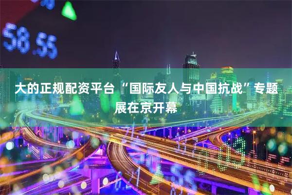 大的正规配资平台 “国际友人与中国抗战”专题展在京开幕