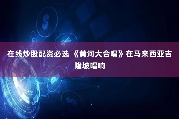 在线炒股配资必选 《黄河大合唱》在马来西亚吉隆坡唱响