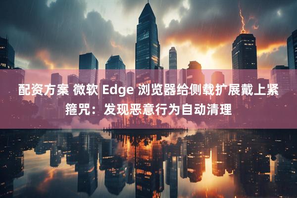 配资方案 微软 Edge 浏览器给侧载扩展戴上紧箍咒：发现恶意行为自动清理