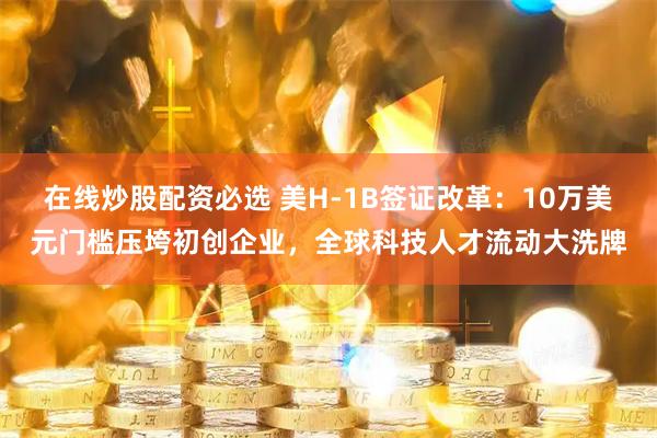 在线炒股配资必选 美H-1B签证改革：10万美元门槛压垮初创企业，全球科技人才流动大洗牌