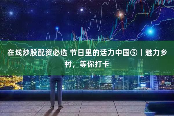 在线炒股配资必选 节日里的活力中国⑤丨魅力乡村，等你打卡
