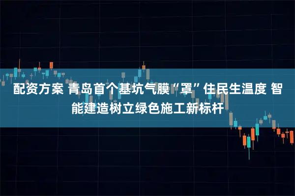 配资方案 青岛首个基坑气膜“罩”住民生温度 智能建造树立绿色施工新标杆