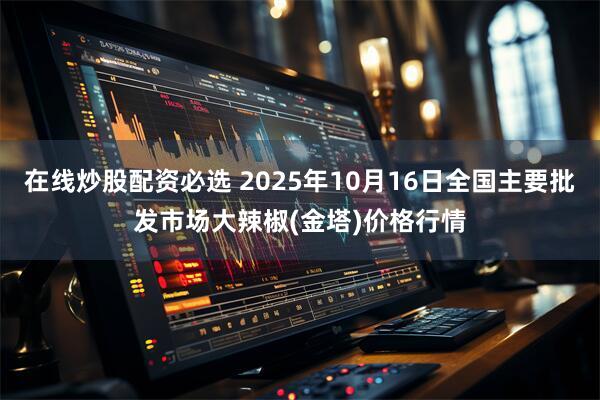 在线炒股配资必选 2025年10月16日全国主要批发市场大辣椒(金塔)价格行情