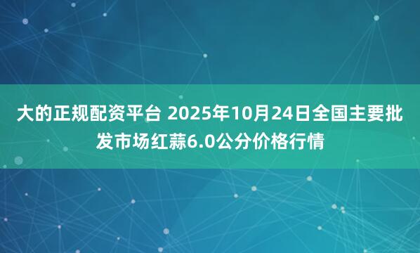 大的正规配资平台 2025年10月24日全国主要批发市场红蒜6.0公分价格行情