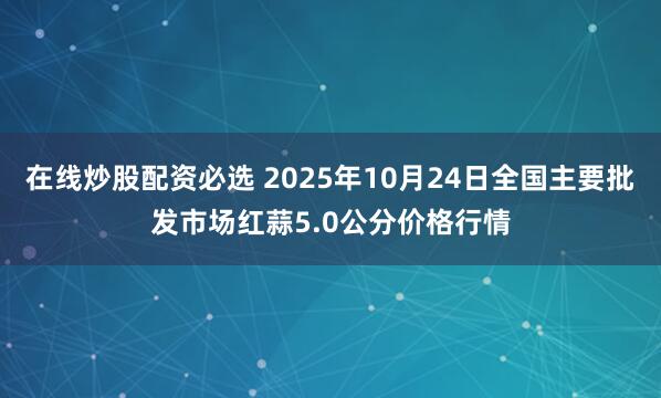 在线炒股配资必选 2025年10月24日全国主要批发市场红蒜5.0公分价格行情