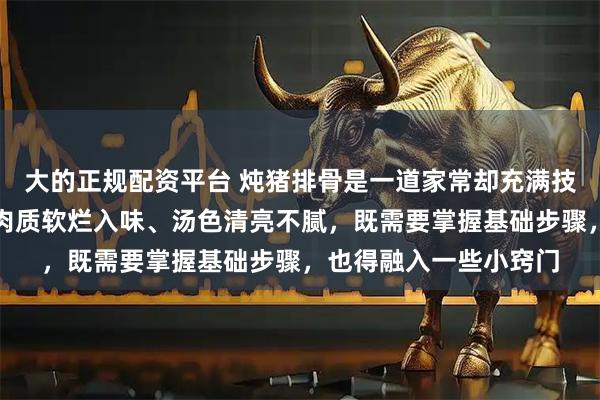 大的正规配资平台 炖猪排骨是一道家常却充满技巧的美食，想要做到肉质软烂入味、汤色清亮不腻，既需要掌握基础步骤，也得融入一些小窍门