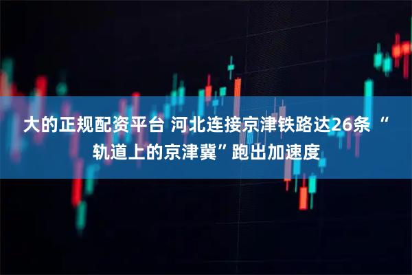大的正规配资平台 河北连接京津铁路达26条 “轨道上的京津冀”跑出加速度
