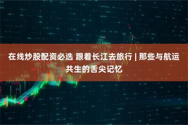 在线炒股配资必选 跟着长江去旅行 | 那些与航运共生的舌尖记忆