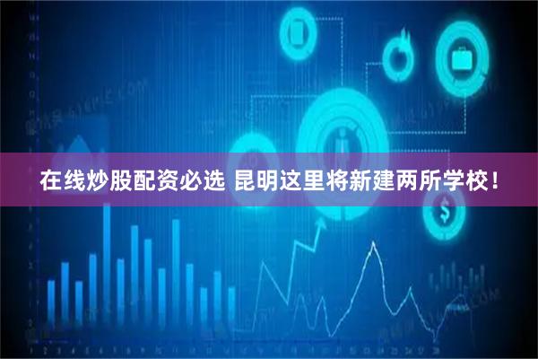 在线炒股配资必选 昆明这里将新建两所学校！