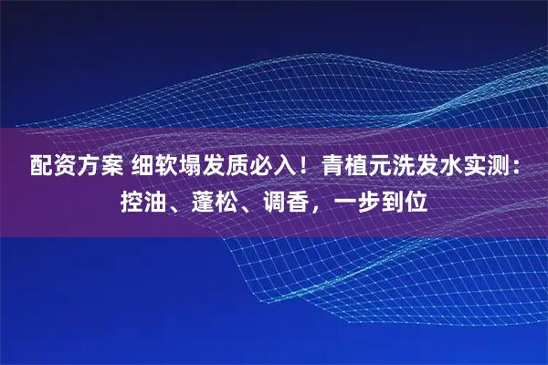 配资方案 细软塌发质必入！青植元洗发水实测：控油、蓬松、调香，一步到位