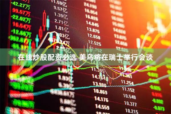 在线炒股配资必选 美乌将在瑞士举行会谈
