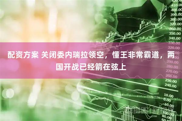 配资方案 关闭委内瑞拉领空，懂王非常霸道，两国开战已经箭在弦上
