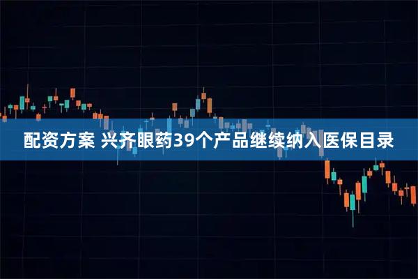 配资方案 兴齐眼药39个产品继续纳入医保目录
