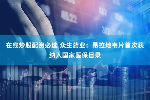 在线炒股配资必选 众生药业：昂拉地韦片首次获纳入国家医保目录