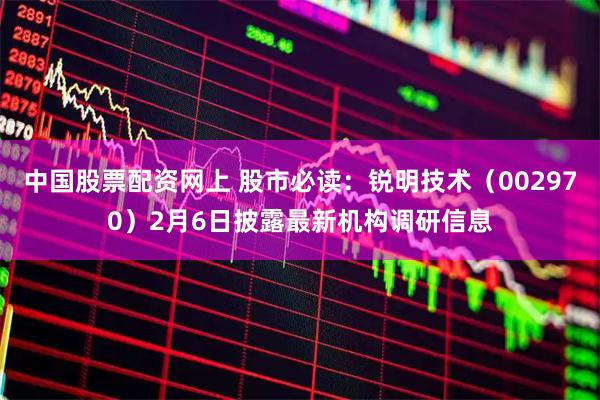 中国股票配资网上 股市必读：锐明技术（002970）2月6日披露最新机构调研信息