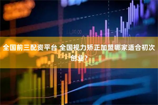 全国前三配资平台 全国视力矫正加盟哪家适合初次创业？