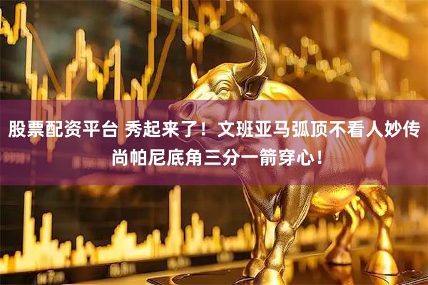 股票配资平台 秀起来了！文班亚马弧顶不看人妙传 尚帕尼底角三分一箭穿心！