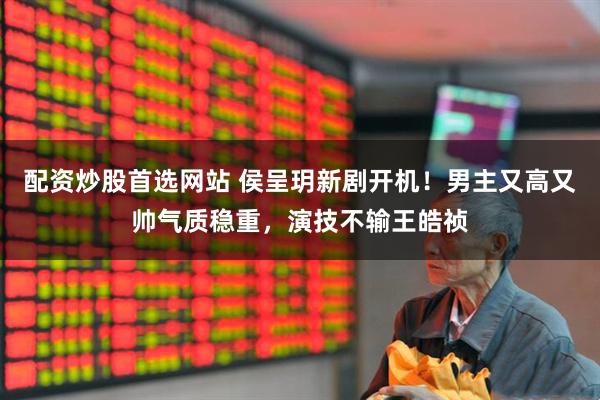 配资炒股首选网站 侯呈玥新剧开机！男主又高又帅气质稳重，演技不输王皓祯