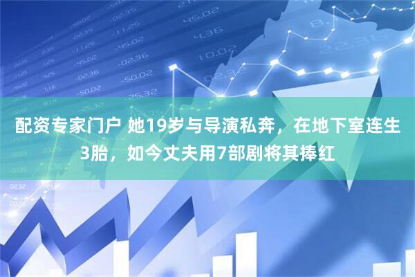 配资专家门户 她19岁与导演私奔，在地下室连生3胎，如今丈夫用7部剧将其捧红