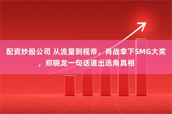 配资炒股公司 从流量到视帝，肖战拿下SMG大奖，郑晓龙一句话道出选角真相