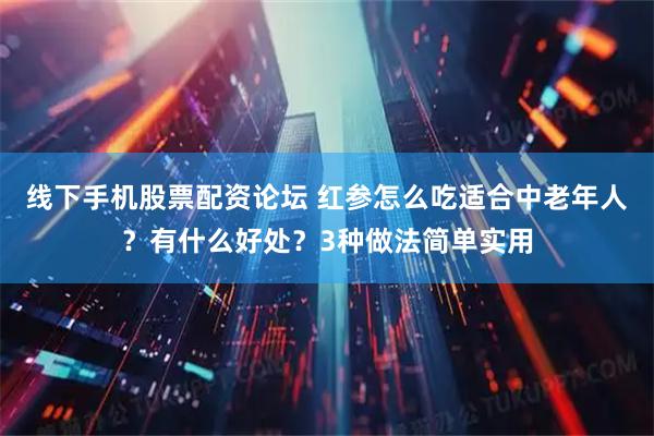 线下手机股票配资论坛 红参怎么吃适合中老年人？有什么好处？3种做法简单实用