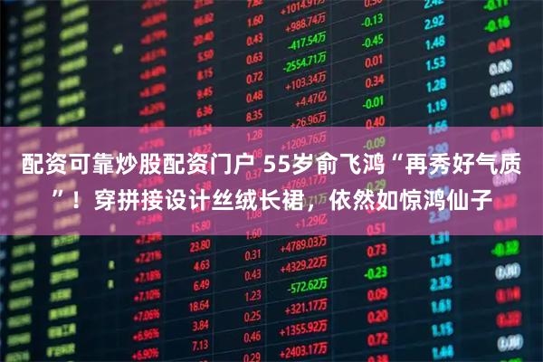 配资可靠炒股配资门户 55岁俞飞鸿“再秀好气质”！穿拼接设计丝绒长裙，依然如惊鸿仙子