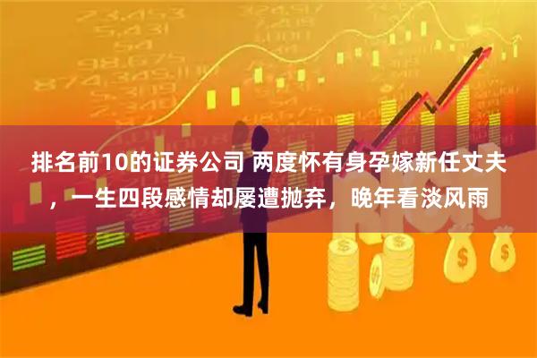 排名前10的证券公司 两度怀有身孕嫁新任丈夫，一生四段感情却屡遭抛弃，晚年看淡风雨