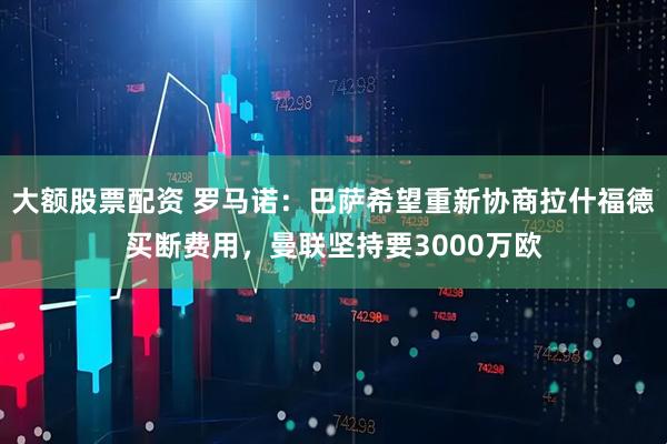 大额股票配资 罗马诺：巴萨希望重新协商拉什福德买断费用，曼联坚持要3000万欧