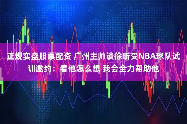 正规实盘股票配资 广州主帅谈徐昕受NBA球队试训邀约：看他怎么想 我会全力帮助他