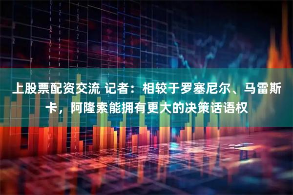 上股票配资交流 记者：相较于罗塞尼尔、马雷斯卡，阿隆索能拥有更大的决策话语权