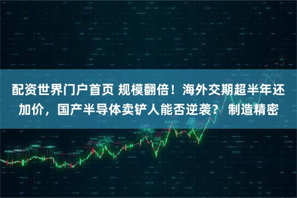 配资世界门户首页 规模翻倍！海外交期超半年还加价，国产半导体卖铲人能否逆袭？ 制造精密