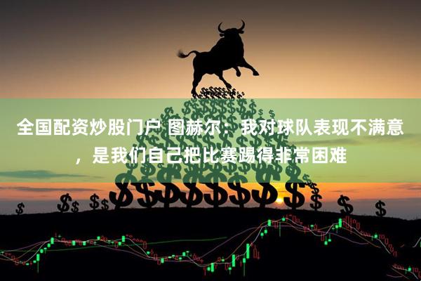 全国配资炒股门户 图赫尔：我对球队表现不满意，是我们自己把比赛踢得非常困难