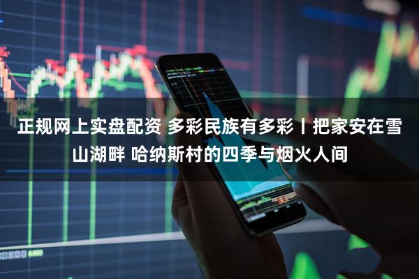正规网上实盘配资 多彩民族有多彩丨把家安在雪山湖畔 哈纳斯村的四季与烟火人间