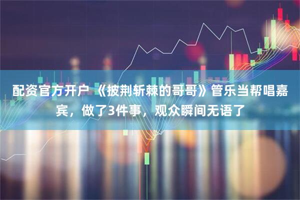 配资官方开户 《披荆斩棘的哥哥》管乐当帮唱嘉宾，做了3件事，观众瞬间无语了